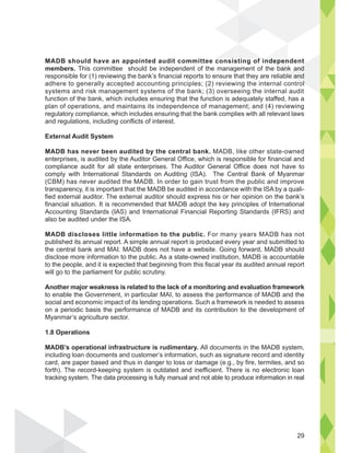 MADB should have an appointed audit committee consisting of independent
members. This committee should be independent of the management of the bank and
responsible for (1) reviewing the bank’s financial reports to ensure that they are reliable and
adhere to generally accepted accounting principles; (2) reviewing the internal control
systems and risk management systems of the bank; (3) overseeing the internal audit
function of the bank, which includes ensuring that the function is adequately staffed, has a
plan of operations, and maintains its independence of management; and (4) reviewing
regulatory compliance, which includes ensuring that the bank complies with all relevant laws
and regulations, including conflicts of interest.
External Audit System
MADB has never been audited by the central bank. MADB, like other state-owned
enterprises, is audited by the Auditor General Office, which is responsible for financial and
compliance audit for all state enterprises. The Auditor General Office does not have to
comply with International Standards on Auditing (ISA). The Central Bank of Myanmar
(CBM) has never audited the MADB. In order to gain trust from the public and improve
transparency, it is important that the MADB be audited in accordance with the ISA by a quali-
fied external auditor. The external auditor should express his or her opinion on the bank’s
financial situation. It is recommended that MADB adopt the key principles of International
Accounting Standards (IAS) and International Financial Reporting Standards (IFRS) and
also be audited under the ISA.
MADB discloses little information to the public. For many years MADB has not
published its annual report. A simple annual report is produced every year and submitted to
the central bank and MAI. MADB does not have a website. Going forward, MADB should
disclose more information to the public. As a state-owned institution, MADB is accountable
to the people, and it is expected that beginning from this fiscal year its audited annual report
will go to the parliament for public scrutiny.
Another major weakness is related to the lack of a monitoring and evaluation framework
to enable the Government, in particular MAI, to assess the performance of MADB and the
social and economic impact of its lending operations. Such a framework is needed to assess
on a periodic basis the performance of MADB and its contribution to the development of
Myanmar’s agriculture sector.
1.8 Operations
MADB’s operational infrastructure is rudimentary. All documents in the MADB system,
including loan documents and customer’s information, such as signature record and identity
card, are paper based and thus in danger to loss or damage (e.g., by fire, termites, and so
forth). The record-keeping system is outdated and inefficient. There is no electronic loan
tracking system. The data processing is fully manual and not able to produce information in real
ndepen
ban
l
k and
le and
ol
i ti f i
29
 