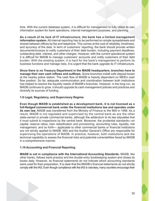 time. With the current database system, it is difficult for management to fully utilize its own
information system for bank operations, internal management purposes, and planning.
As a result of its lack of IT infrastructure, the bank has a limited management
information system. All internal reporting has to be performed on simple spreadsheets and
shared between offices by fax and telephone. This comes at the cost of reliability, timeliness,
and accuracy of the data. In term of customers’ reporting, the bank should provide written
documents/invoices to notify customers of their debt burden, including payment deadlines,
outstanding debt, interest, and other charges. However, with the current operational system
it is difficult for MADB to manage customers’ accounts and notify customers of their debt
burden. With the existing system, it is hard for the bank’s management to perform its
business functions and manage risks. It is urgent that the bank upgrade its IT infrastructure.
Since there is no Treasury Department in the MADB headquarters, branches have to
manage their own cash inflows and outflows. Some branches install safe deposit boxes
at the nearby police station. The cash flow of MADB is heavily dependent on MEB’s cash
flow position. So far, adequate communication and coordination between both institutions
has helped to resolve the liquidity needs of MADB’s branches. However, in the long run, as
MADB continues to grow, it should upgrade its cash management policies and practices and
diversify its sources of funding.
1.9 Legal, Regulatory, and Supervisory Regime
Even though MADB is established as a development bank, it is not licensed as a
full-fledged commercial bank under the financial institutions law and operates under
its own law. MADB was transferred from the Ministry of Finance to the MAI in 1996. As a
result, MADB is not regulated and supervised by the central bank as are the other
state-owned or private commercial banks, although the addendum to its law stipulates that
it must submit to inspections by the central bank. Moreover, the prudential standards—on
capital, reserve ratios, loan classification and provisioning, accounting rules, liquidity, risk
management, and so forth— applicable to other commercial banks or financial institutions
are not strictly applied to MADB. MAI and the Auditor General’s Office are responsible for
supervising the operations of MADB. In practice, however, both institutions lack the
technical capability to assess the financial risks and potential vulnerabilities faced by MADB
in a comprehensive manner.
1.10 Accounting and Financial Reporting
MADB is not in compliance with the International Accounting Standards. MADB, like
other banks, follows bank practice and the double entry bookkeeping system and closes its
books daily. However, its financial statements do not indicate which accounting standards
were used for their preparation. It is clear that the MADB’s financial statements do not strictly
comply with the IAS. Even though compliance with the IAS is voluntary, many countries encourage their
utilize its
nning
nt
t t f ll
30
 