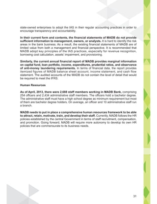state-owned enterprises to adopt the IAS in their regular accounting practices in order to
encourage transparency and accountability.
In their current form and contents, the financial statements of MADB do not provide
sufficient information to management, owners, or analysts. It is hard to identify the risk
areas in the bank business. As a result, the existing financial statements of MADB are of
limited value from both a management and financial perspective. It is recommended that
MADB adopt key principles of the IAS practices, especially for revenue recognition,
borrowing cost calculation, assets’ impairment, and provisioning.
Similarly, the current annual financial report of MADB provides marginal information
on capital fund, loan portfolio, income, expenditures, prudential ratios, and observance
of anti-money laundering requirements. In terms of financial data, the report provides
itemized figures of MADB balance sheet account, income statement, and cash flow
statement. The audited accounts of the MADB do not contain the level of detail that would
be required to meet the IFRS.
Human Resources
As of April, 2013, there were 2,688 staff members working in MADB Bank, comprising
254 officers and 2,434 administrative staff members. The officers hold a bachelor degree.
The administrative staff must have a high school degree as minimum requirement but most
of them are bachelor degree holders. On average, an officer and 10 administrative staff run
a branch.
MADB needs to put in place a comprehensive human resources framework to be able
to attract, retain, motivate, train, and develop their staff. Currently, MADB follows the HR
policies established by the central Government in terms of staff recruitment, compensation,
and promotion. Going forward, MADB will require more autonomy to develop its own HR
policies that are commensurate to its business needs.
ces in ord
de
ti ti
31
 