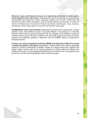 Moreover, loans and financial services are required by practically all other partici-
pants along the entire value chain: seed producers, fertilize companies, processing firms,
transportation and equipment, traders, exporters, retailers, and so forth. Furthermore, the
demand for credit in other subsectors, such as forestry, fishing, and livestock, is unmet. In
terms of infrastructure, the need to finance new roads, warehouses, silos, markets,
laboratories, dams, power plants, and so forth will exist for many years.
But MADB also faces various threats. Managing the inherent risks of agriculture—namely
weather, pests, and volatility of prices—may prove difficult in the absence of a domestic
financial system able to provide participants with risk mitigation tools. MADB’s overall risk
portfolio remains at risk. Moreover, problems with electricity supply and the lack of modern
payment and settlement systems in Myanmar may limit MADB’s ability to modernize its
banking functions.
Farmers are used to subsidized credit from MADB and might find it difficult to accept
a market rate system in the future. Nonetheless a market interest rate system is absolutely
needed to achieve sustainability of MADB. Instead of a single interest rate, MADB could
adopt multiple interest rates for its lending operations to better reflect the different risk
profiles of borrowers, the commodities being financed, the sectoral risks, the proposed used
of the loan, and the overall profitability of the investment project.
other pa
sing firms,
e, the
n
33
 