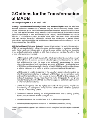 that, MADB must be given the power to set and modify as necessary the interest
rates on its deposit and lending products. Moreover, MADB’s very small capital base
of K 1 billion must be substantially raised to at least K 30 billion and it must be allowed
to retain a major part of its profits to fund its own modernization and expansion.
MADB needs to be able to operate in the agriculture sector without crowding out
other financial intermediaries. In particular, MADB should not prevent other banks
and microfinance institutions from serving its market. MADB lending products such
as heavily subsidized interest rates should not make it impossible for any private
institution to compete with it. MADB should encourage and facilitate the participation
of other formal intermediaries.
MADB should operate with the highest standards of transparency, integrity and
accountability and be regulated and supervised with the same standards applicable
to the rest of the banking system.
MADB must establish a strong risk management function able to identify, quantify,
monitor, and recommend actions to mitigate risks.
MADB must invest in the modernization of its IT platform and operations.
MADB must invest significant resources in staff development and training.
Table 10 presents the proposed actions to reform and strengthen MADB in a period of three
years.
34
2.1 Strengthening MADB in the Short Term
Building a successful state-owned agriculture bank is not an easy task. First, the agriculture
activities entail various risks such as weather, plagues, and price volatility, among others.
Second, around the world, there have been plenty of state-owned agriculture banks unable
to fulfill their policy mandates. Many agriculture banks have become vulnerable to undue
political interference in their lending decisions, causing them to generate enormous
numbers of nonperforming loans. Moreover, many banks have been simply captured by
their own clientele demanding subsidized loans or debt forgiveness. In various cases,
state-owned agriculture banks are unable to survive without the financial support of the
Government (World Bank 2013).
MADB should avoid following that path. Instead, it is important that authorities transform
MADB into a stronger institution, following the sound practices adopted by successful agriculture
banks that are well administered, able to withstand undue political interference, financially
strong and self-sustainable, and able to fulfill their development mandate. To achieve that,
several actions are recommended.
profits to finance its business operations without any government assistance. To achieve
2.Options for the Transformation
of MADB
 