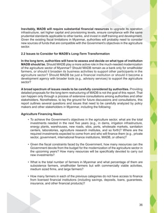 To achieve the Government’s objectives in the agriculture sector, what are the total
investments needed in the next five years (e.g., in dams, irrigation infrastructure,
energy plants, warehouses, new roads, silos, ports, wholesale markets, sanitation
centers, laboratories, agriculture research institutes, and so forth)? Where are the
required investments expected to come from and who will finance them (e.g., private
sector, government, international finance institutions, MADB, or others)?
Given the fiscal constraints faced by the Government, how many resources can the
Government devote from the budget for the modernization of the agriculture sector in
the upcoming years? How many resources will be specifically devoted to carry out
new investments?
What is the total number of farmers in Myanmar and what percentage of them are
subsistence farmers, smallholder farmers but with commercially viable activities,
medium sized firms, and large farmers?
How many farmers in each of the previous categories do not have access to finance
from licensed financial institutions (including savings, deposits, loans, guarantees,
insurance, and other financial products)?
Inevitably, MADB will require substantial financial resources to upgrade its operation
infrastructure, set higher capital and provisioning levels, ensure compliance with the same
prudential standards applicable to other banks, and invest in staff training and development.
Given the existing fiscal limitations in Myanmar, authorities will probably need to consider
new sources of funds that are compatible with the Government’s objectives in the agriculture
sector.
2.2 Issues to Consider for MADB’s Long-Term Transformation
In the long term, authorities will have to assess and decide on what type of institution
MADB should be. Should MADB play a more active role in the much-needed modernization
of the agriculture sector of Myanmar? Should MADB remain as a bank only for smallholder
farmers, or should it broaden its business activities to support other participants in the
agriculture sector? Should MADB be just a financial institution or should it become a
development agency with broader tools (e.g., advisory services) to support the agriculture
sector?
A broad spectrum of issues needs to be carefully considered by authorities. Providing
detailed proposals for the long-term restructuring of MADB is not the goal of this report. That
can happen only through a process of extensive consultations among authorities and other
stakeholders. Nonetheless, to lay the ground for future discussions and consultations, this
report outlines several questions and issues that need to be carefully analyzed by policy
makers and other stakeholders in Myanmar, including the following:
Agriculture Financing Needs
e its ope
the same
ment.
er
36
 