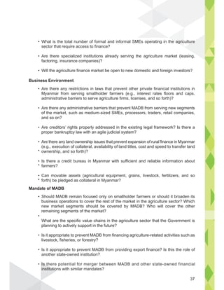What is the total number of formal and informal SMEs operating in the agriculture
sector that require access to finance?
Are there specialized institutions already serving the agriculture market (leasing,
factoring, insurance companies)?
Will the agriculture finance market be open to new domestic and foreign investors?
Business Environment
Are there any restrictions in laws that prevent other private financial institutions in
Myanmar from serving smallholder farmers (e.g., interest rates floors and caps,
administrative barriers to serve agriculture firms, licenses, and so forth)?
Are there any administrative barriers that prevent MADB from serving new segments
of the market, such as medium-sized SMEs, processors, traders, retail companies,
and so on?
Are creditors’ rights properly addressed in the existing legal framework? Is there a
proper bankruptcy law with an agile judicial system?
Are there any land ownership issues that prevent expansion of rural finance in Myanmar
(e.g., execution of collateral, availability of land titles, cost and speed to transfer land
ownership, and so forth)?
Is there a credit bureau in Myanmar with sufficient and reliable information about
farmers?
Can movable assets (agricultural equipment, grains, livestock, fertilizers, and so
forth) be pledged as collateral in Myanmar?
Mandate of MADB
Should MADB remain focused only on smallholder farmers or should it broaden its
business operations to cover the rest of the market in the agriculture sector? Which
new market segments should be covered by MADB? Who will cover the other
remaining segments of the market?
What are the specific value chains in the agriculture sector that the Government is
planning to actively support in the future?
Is it appropriate to prevent MADB from financing agriculture-related activities such as
livestock, fisheries, or forestry?
Is it appropriate to prevent MADB from providing export finance? Is this the role of
another state-owned institution?
Is there potential for merger between MADB and other state-owned financial
institutions with similar mandates?
e agric ure
Is th
institutio
37
 