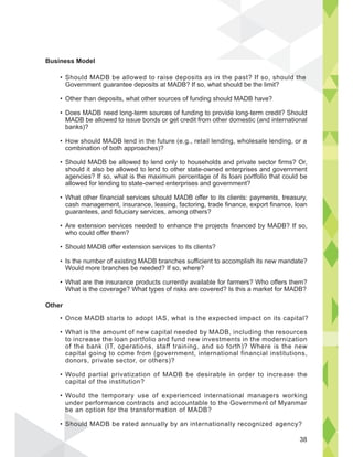 Should MADB be allowed to raise deposits as in the past? If so, should the
Government guarantee deposits at MADB? If so, what should be the limit?
Other than deposits, what other sources of funding should MADB have?
Does MADB need long-term sources of funding to provide long-term credit? Should
MADB be allowed to issue bonds or get credit from other domestic (and international
banks)?
How should MADB lend in the future (e.g., retail lending, wholesale lending, or a
combination of both approaches)?
Should MADB be allowed to lend only to households and private sector firms? Or,
should it also be allowed to lend to other state-owned enterprises and government
agencies? If so, what is the maximum percentage of its loan portfolio that could be
allowed for lending to state-owned enterprises and government?
What other financial services should MADB offer to its clients: payments, treasury,
cash management, insurance, leasing, factoring, trade finance, export finance, loan
guarantees, and fiduciary services, among others?
Are extension services needed to enhance the projects financed by MADB? If so,
who could offer them?
Should MADB offer extension services to its clients?
Is the number of existing MADB branches sufficient to accomplish its new mandate?
Would more branches be needed? If so, where?
What are the insurance products currently available for farmers? Who offers them?
What is the coverage? What types of risks are covered? Is this a market for MADB?
Once MADB starts to adopt IAS, what is the expected impact on its capital?
What is the amount of new capital needed by MADB, including the resources
to increase the loan portfolio and fund new investments in the modernization
of the bank (IT, operations, staff training, and so forth)? Where is the new
capital going to come from (government, international financial institutions,
donors, private sector, or others)?
Would partial privatization of MADB be desirable in order to increase the
capital of the institution?
Would the temporary use of experienced international managers working
under performance contracts and accountable to the Government of Myanmar
be an option for the transformation of MADB?
Should MADB be rated annually by an internationally recognized agency?
Business Model
Other
d the
Should
38
 