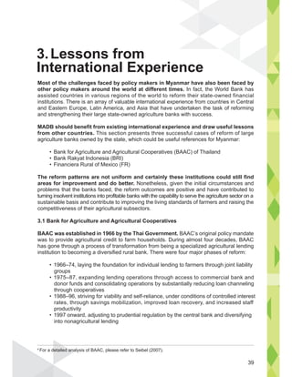 Most of the challenges faced by policy makers in Myanmar have also been faced by
other policy makers around the world at different times. In fact, the World Bank has
assisted countries in various regions of the world to reform their state-owned financial
institutions. There is an array of valuable international experience from countries in Central
and Eastern Europe, Latin America, and Asia that have undertaken the task of reforming
and strengthening their large state-owned agriculture banks with success.
MADB should benefit from existing international experience and draw useful lessons
from other countries. This section presents three successful cases of reform of large
agriculture banks owned by the state, which could be useful references for Myanmar:
The reform patterns are not uniform and certainly these institutions could still find
areas for improvement and do better. Nonetheless, given the initial circumstances and
problems that the banks faced, the reform outcomes are positive and have contributed to
turning insolvent institutions into profitable banks with the capability to serve the agriculture sector on a
sustainable basis and contribute to improving the living standards of farmers and raising the
competitiveness of their agricultural subsectors.
3.1 Bank for Agriculture and Agricultural Cooperatives
BAAC was established in 1966 by the Thai Government. BAAC’s original policy mandate
was to provide agricultural credit to farm households. During almost four decades, BAAC
has gone through a process of transformation from being a specialized agricultural lending
institution to becoming a diversified rural bank. There were four major phases of reform:
groups
donor funds and consolidating operations by substantially reducing loan channeling
through cooperatives
rates, through savings mobilization, improved loan recovery, and increased staff
productivity
into nonagricultural lending
3.Lessons from
International Experience
 