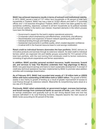 40
BAAC has achieved impressive results in terms of outreach and institutional viability.
In 2013, BAAC served a total of 7.27 million farm households or 95 percent of total farm
households in Thailand. BAAC has now a total of 19,922 officers and staff in 77 provincial
offices and 1,118 branches throughout Thailand. BAAC’s reform has been guided by two,
sometimes conflicting, objectives: outreach to all farm households as its political mandate
and financial viability in the bank’s own interest. Important elements in the reform process
have been the following:
Retail credit to individual farmers dominates the loan portfolio. BAAC delivers its
total loan portfolio, with the rest coming from wholesale credit to farmer institutions,
consisting of agricultural cooperatives and farmer associations.
In addition, BAAC provides personal accident insurance, health insurance, funeral
aid, and services to help Thai Muslims undertake their Hajj pilgrimage to Mecca.
BAAC now goes beyond savings and loans to reach sustainable development. A concept of
credit plus technical assistance has been implemented by BAAC to promote value addition
activities with knowledge dissemination.
As of February 2013, BAAC had recorded total assets of 1.18 trillion baht or US$39
billion with loans outstanding of 949 billion baht or US$31 billion. The growth of BAAC
assets is due mainly to growth of lending as a result of greater improvement of access to
low rate of 5.78 percent.
Previously, BAAC relied substantially on government budget, overseas borrowings,
and forced savings from commercial banks as sources of funds. Later, BAAC started
BAAC funds accounting for 84 percent of the total.
 