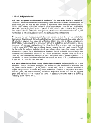 3.2 Bank Rakyat Indonesia
BRI used to operate with enormous subsidies from the Government of Indonesia.
Until 1983, interest rates in Indonesia were regulated, the financial sector was dominated by
state banks, and BRI was the main provider of agricultural credit through a network of sub-
district units, heavily subsidized. When oil prices dropped and GDP fell, the Government
offered the bank two options: close or reform. In 1983, interest rates were fully deregulated,
and BRI was placed under new management, which decided to commercialize the 3,600
rural outlets of hitherto subsidized credit into self-sustaining profit centers.
New products were introduced. With technical assistance from the Harvard Institute for
International Development, the bank crafted two new commercial products. One was a scheme
of voluntary savings that could be withdrawn at any time with a lottery component,
SIMPEDES, which proved to be immensely attractive and at the same time served as an
instrument of resource mobilization at the village level. The other one was a nontargeted
credit scheme, KUPEDES, open to all and for any purpose, the only credit product offered
by the units. Its features included simple procedures, short maturities, regular monthly
installments (mainly from nonagricultural income), flexible collateral requirements and
collateral-free microloans, incentives for timely repayment, repeat loans contingent
upon successful repayment of previous loans, and market rates of interest amounting to 2
percent flat per month (equal to an effective rate of 44% per year - 11% for timely repayment
= 33% p.a.) to cover all costs and risks.
BRI has a large outreach and strong financial performance. As of December 2012, BRI
served 42 million customers through 9,052 outlets that are connected in real time and
59,241 e-channel networks (ATMs, kiosks, and so forth). In 2012, the bank reported a
capital adequacy ratio of almost 17 percent and return on assets of 38 percent. For more
than six years, BRI has successfully maintained its position as the bank with the biggest
profit and holds second position in terms of assets within the nation’s banking
industry (Bank Rakyat 2012).
nesia.
by
41
 