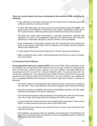 There are various factors that have contributed to the success of BRI, including the
following:
3.3 Financiera Rural of Mexico
A new agriculture bank was created in 2002. At the end of 2002, Mexico decided to close
and liquidate the old agriculture bank Banrural due to its huge number of nonperforming
loans (40 percent), growing losses, capture by its own clientele, and failed attempts to
recapitalize and turn around the institution (Meade 2002). To replace Banrural, the
Government established a new agriculture bank called Financiera Rural with the technical
assistance and financial support of the World Bank. This new institution was established
with a completely different set of features in the world of agriculture finance, including the
following:
includinsuccess of BRI
In the aftermath of the Asian financial crisis, the Government of Indonesia gave BRI
sufficient autonomy to restructure itself.
In 2003, BRI went public and has continued its commitment toward the MSME. The
Government of the Republic of Indonesia is the majority shareholder of BRI with a
56.75 percent share, while the general public holds the remaining 43.25 percent.
The bank also made major investments in corporate governance, adopting high
standards for board and management selection and performance and raising its
standards on information disclosure, internal controls, and accountability.
Huge investments in information systems and risk management have enabled the
bank to get real-time information from all branches and outlets and thus properly
identify and mitigate risks.
A wide range of financial products tailored to its clients’ needs was introduced.
Major investments were made in staff development and training, as well as competi-
tive remuneration.
The bank’s board and management were required by law to preserve the capital of
the new bank. Thus, board members and senior managers had to reprice all lending
products to achieve profitability, discontinue nonprofitable activities, and fully adopt
commercial principles for the bank’s operations.
The bank was banned from taking deposits and borrowing from other financial institu-
tions. As a result, all lending had to be funded by the bank’s own capital.
Law prevented the Government from ever capitalizing the bank again. In the event of
failure, no fiscal resources would be used to bail out the bank.
The mandate of the institution was revised to focus it only on the rural sector and
agriculture activities.
The institution was placed under the regulation and supervision of the Banking and
Securities Commission with no exception to rules and regulations given its status as
state-owned financial institution.
42
 