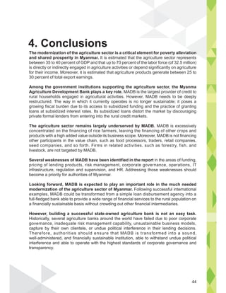 The modernization of the agriculture sector is a critical element for poverty alleviation
and shared prosperity in Myanmar. It is estimated that the agriculture sector represents
between 35 to 40 percent of GDP and that up to 70 percent of the labor force (of 32.5 million)
is directly or indirectly engaged in agriculture activities or depend significantly on agriculture
for their income. Moreover, it is estimated that agriculture products generate between 25 to
30 percent of total export earnings.
Among the government institutions supporting the agriculture sector, the Myanma
Agriculture Development Bank plays a key role. MADB is the largest provider of credit to
rural households engaged in agricultural activities. However, MADB needs to be deeply
restructured. The way in which it currently operates is no longer sustainable; it poses a
growing fiscal burden due to its access to subsidized funding and the practice of granting
loans at subsidized interest rates. Its subsidized loans distort the market by discouraging
private formal lenders from entering into the rural credit markets.
The agriculture sector remains largely underserved by MADB. MADB is excessively
concentrated on the financing of rice farmers, leaving the financing of other crops and
products with a high added value outside its business scope. Moreover, MADB is not financing
other participants in the value chain, such as food processors, traders, retail companies,
seed companies, and so forth. Firms in related activities, such as forestry, fish, and
livestock, are not targeted by MADB.
Several weaknesses of MADB have been identified in the report in the areas of funding,
pricing of lending products, risk management, corporate governance, operations, IT
infrastructure, regulation and supervision, and HR. Addressing those weaknesses should
become a priority for authorities of Myanmar.
Looking forward, MADB is expected to play an important role in the much needed
modernization of the agriculture sector of Myanmar. Following successful international
examples, MADB could be transformed from a simple loan disbursement agency into a
full-fledged bank able to provide a wide range of financial services to the rural population on
a financially sustainable basis without crowding out other financial intermediaries.
However, building a successful state-owned agriculture bank is not an easy task.
Historically, several agriculture banks around the world have failed due to poor corporate
governance, inadequate risk management capability, unsustainable business models,
capture by their own clientele, or undue political interference in their lending decisions.
Therefore, authorities should ensure that MADB is transformed into a sound,
well-administered, and financially sustainable institution, able to withstand undue political
interference and able to operate with the highest standards of corporate governance and
transparency.
on
44
4. Conclusions
 