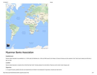 10/16/2017 Home
http://www.myanmarbanksassociation.org/index.php/2-mba 3/11
Map data ©2017
View larger map
Myanmar Banks Association
Establishment
Myanmar Banks Association was established on 1-4-1999 under the Notification No. 37/99 and 38/99 issued by the Ministry of Finance & Revenue and the resolution of the Trade Council meeting No.4/99 held on
Apirl 1st 1999.
Location
Myanmar Banks Association is located at No.(2) Sibin New Road Yankin Township between the Central Bank of Myanmar and the Yankin Center shopping mall.
Objectives
a. To support the policy guidelines laid down and implemented by the State for the development of agricultural, industrial and trade sectors.
 
