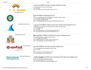 10/16/2017 Home
http://www.myanmarbanksassociation.org/index.php/2-mba 6/11
(http://cbbank.com.mm/)
သမ၀ါယမဘဏ္ လီမိတက္ (CB Bank Ltd) (http://cbbank.com.mm/)
No. 334/336, Strand Rd, Latha Township,Yangon.
Ph:+951 372646
Web : http://cbbank.com.mm/ (http://www.cbbank.com.mm)
ျမ၀တီဘဏ္ လီမိတက္ (Myawaddy Bank Ltd)
No.151, Cor. Of Bogoke Aung San St and Wadann St, Lanmadaw Township, Yangon.
Ph : 951 2301367, 2301368, 2301452, 2301378
Fax : 951 2301395, 2301450, 2301402
Email : mwdbankygn@mptmail.net.mm (mailto:mwdbankygn@mptmail.net.mm)
(http://treasurebankmm.com)
ကမာၻ႕ရတနာဘဏ္ လီမိတက္ (Global Treasure Bank Ltd) (http://treasurebankmm.com)
No.653/699, Corner of Merchant St and Shwebonthar St, Pabedan Township, Yangon
Ph : 951 389490, 380098
Fax : 951 373688
Email : ho@treasurebankmm.com (mailto:ho@treasurebankmm.com)
Web : http://treasurebankmm.com (http://treasurebankmm.com)
(http://mobbankmm.com)
ျမန္မာအေရွ႕တိုင္းဘဏ္ လီမိတက္ (MOB Bank Ltd) (http://mobbankmm.com)
No. 166/168, Pansodan St, Kyauktada Township, Yangon.
Ph : +951 246594, 246595, 246596
Email : info@mobmyanmar.com (mailto:info@mobmyanmar.com)
Web : http://mobbankmm.com (http://mobbankmm.com)
(http://ayabank.com)
ဧရာ၀တီဘဏ္ လီမိတက္ (AYA Bank Ltd) (http://ayabank.com)
No. 416, Mahabandoola Road, Kyauktada Township, Yangon.
Ph: +951-370500
Fax:
Email : info@ay.com.mm (mailto:info@ay.com.mm)
Web :http://ayabank.com (http://ayabank.com)
(http://www.agdbank.com/)
အာရွစိမ္းလန္းမႈဖြံံ႕ၿဖိဳးေရးဘဏ္ (Asia Green Development Bank) (http://www.agdbank.com/)
No.519, Pyay Road, Kamaryut Towhship, Yangon.
Ph: 95-1 523912, 523903, 23 99 111, 23 23 99 222
Web : http://www.agdbank.com/ (http://www.agdbank.com/)
 