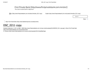 10/16/2017 DSC_0211 copy | First Private Bank
http://www.firstprivatebank.com.mm/en/about.html/dsc_0211-copy 1/3
DSC_0211 copy
Published September 5, 2017 at 4288 × 2848 (http://www.firstprivatebank.com.mm/wp-content/uploads/2014/09/DSC_0211-copy.jpg) in About First Private Bank
(http://www.firstprivatebank.com.mm/en/about.html).
← Previous (http://www.firstprivatebank.com.mm/wp-content/uploads/2015/10/asdfasdf.jpg)
First Private Bank (http://www. rstprivatebank.com.mm/en/)
The most trusted bank in Myanmar
ျမန္မာ (http://www.firstprivatebank.com.mm/about.html/dsc_0211-copy) English (http://www.firstprivatebank.com.mm/en/about.html/dsc_0211-copy)
Search ..
News :
About Frist Private Bank (http://www.fpbbankmyanmar.com/about.html)
 