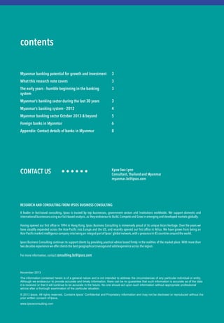 CONTACT US • • • • • •
The information contained herein is of a general nature and is not intended to address the circumstances of any particular individual or entity.
Although we endeavour to provide accurate and timely information, there can be no guarantee that such information is accurate as of the date
it is received or that it will continue to be accurate in the future. No one should act upon such information without appropriate professional
advice after a thorough examination of the particular situation.
© 2013 Ipsos. All rights reserved. Contains Ipsos’ Confidential and Proprietary information and may not be disclosed or reproduced without the
prior written consent of Ipsos.
www.ipsosconsulting.com
contents
Myanmar banking potential for growth and investment
What this research note covers
The early years - humble beginning in the banking
system
Myanmar’s banking sector during the last 30 years
Myanmar’s banking system - 2012
Myanmar banking sector October 2013 & beyond
Foreign banks in Myanmar
Appendix: Contact details of banks in Myanmar
3
3
3
3
4
5
6
8
Kyaw Swa Lynn
Consultant, Thailand and Myanmar
myanmar.bc@ipsos.com
November 2013
RESEARCH AND CONSULTING FROM IPSOS BUSINESS CONSULTING
A leader in fact-based consulting, Ipsos is trusted by top businesses, government sectors and institutions worldwide. We support domestic and
internationalbusinessesusing our fact-based analysis, as theyendeavourto Build, Competeand Grow in emergingand developedmarkets globally.
Having opened our first office in 1994 in Hong Kong, Ipsos Business Consulting is immensely proud of its unique Asian heritage. Over the years we
have steadily expanded across the Asia-Pacific into Europe and the US, and recently opened our first office in Africa. We have grown from being an
Asia-Pacific market intelligencecompany into being an integralpart of Ipsos’ global network, with a presencein 85 countriesaround the world.
Ipsos Business Consulting continues to support clients by providing practical advice based firmly in the realities of the market place. With more than
two decadesexperiencewe offer clientsthe best geographical coverageand solid experienceacross the region.
For more information, contact consulting.bc@ipsos.com
 
