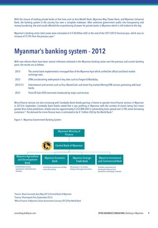 consulting.bc@ipsos.com IPSOS BUSINESS CONSULTING Banking in Myanmar 4
With the closure of leading private banks at that time such as Asia Wealth Bank, Myanmar May Flower Bank, and Myanmar Universal
Bank, the banking system in the country has seen a complete makeover. After extensive government audits into transparency and
money laundering, the end results effected the re-positioning of power for private banks in Myanmar which is still evident to this day.
Myanmar’s banking sector total assets were estimated at $ 9.38 Billion USD at the end of the 2011/2012 financial year, which was an
increase of 37.4% from the previous year.3
Myanmar’s banking system - 2012
With new reforms there have been several milestone achieved in the Myanmar banking sector over the previous and current banking
years, the results are as follows:
Micro-finance services are also increasing with Cambodia Bank Acleda gaining a license to operate micro-finance services in Myanmar
in 2013.In September, Cambodia Bank Acleda stated that it was profiting in Myanmar with the number of clients being four times
greater than initial predictions. Acleda now has approximately $ 252,000 USD in outstanding loans spread over 2,782 active borrowing
customers.4 The demand for micro-finance loans is estimated to be $ 1 billion USD by the World Bank.5
Figure 1: Myanmar Government Banking System
3Source:NewCrossroadsAsia (May 2013)/CentralBank of Myanmar
4Source:PhnompenhPost (September 2013)
5Micro-Finance in Myanmar Sector Assessment(January 2013)/The World Bank
2012- The central bank implemented a managed float of the Myanmar Kyat which unified the official and black market
exchange rates.
2012- ATMs are becoming widespread in key cities such as Yangon & Mandalay.
2012/13- International card services such as Visa,MasterCard, and Union Pay started offering ATM services partnering with local
banks.
2012- Point-Of-Sale (POS) terminals introduced by major card services.
 