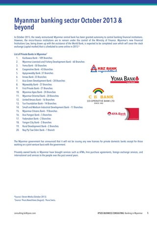consulting.bc@ipsos.com IPSOS BUSINESS CONSULTING Banking in Myanmar 5
Myanmar banking sector October 2013 &
beyond
In October 2013, the newly restructured Myanmar central bank has been granted autonomy to control banking financial institutions.
However, the micro-finance institutions are to remain under the control of the Ministry of Finance. Myanmar’s new Financial
Institutions Law, being drawn up with the assistance of the World Bank, is expected to be completed soon which will cover the stock
exchange (capital market) that is scheduled to come online in 2015.6
List of Private Banks in Myanmar7
1. Kanbawza Bank – 109 Branches
2. Myanmar Livestock and Fishery Development Bank – 60 Branches
3. Yoma Bank – 50 Branches
4. Cooperative Bank – 43 Branches
5. Ayeyarwaddy Bank -37 Branches
6. Innwa Bank -33 Branches
7. Asia Green Development Bank – 28 Branches
8. Myawaddy Bank – 27 Branches
9. First Private Bank – 21 Branches
10. Myanmar Apex Bank – 24 Branches
11. Myanmar Oriental Bank – 20 Branches
12. United Amara Bank – 16 Branches
13. Tun Foundation Bank – 14 Branches
14. Small and Medium Industrial Development Bank – 11 Branches
15. Myanmar Citizens Bank – 9 Branches
16. Asia Yangon Bank – 5 Branches
17. Yadanabon Bank – 2 Branches
18. Yangon City Bank – 2 Branches
19. Rural Development Bank – 2 Branches
20. Nay Pyi Taw Sibin Bank – 1 Branch
The Myanmar government has announced that it will not be issuing any new licenses for private domestic banks except for those
working on a joint venture basis with the government.
Privately owned banks in Myanmar have brought services such as ATMs, hire purchase agreements, foreign exchange services, and
international card services to the people over the past several years.
6Source:ElevenMedia (October 2013)
7Source:Thura NewsViews (August). Thura Swiss.
 