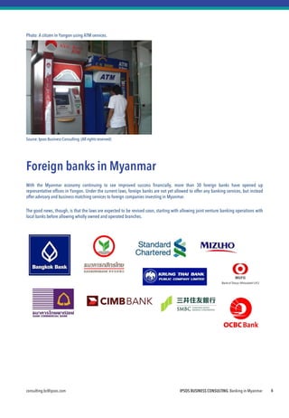 consulting.bc@ipsos.com IPSOS BUSINESS CONSULTING Banking in Myanmar 6
Photo: A citizen in Yangon using ATM services.
Source:Ipsos Business Consulting.(All rights reserved)
Foreign banks in Myanmar
With the Myanmar economy continuing to see improved success financially, more than 30 foreign banks have opened up
representative offices in Yangon. Under the current laws, foreign banks are not yet allowed to offer any banking services, but instead
offer advisory and business matching services to foreign companies investing in Myanmar.
The good news, though, is that the laws are expected to be revised soon, starting with allowing joint venture banking operations with
local banks before allowing wholly owned and operated branches.
 