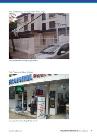 consulting.bc@ipsos.com IPSOS BUSINESS CONSULTING Banking in Myanmar 7
Photo: Siam Commercial Bank representative office in Yangon.
Source: Ipsos Business Consulting. (All rights reserved)
Photo: Private money changer in Yangon.
Source:Ipsos Business Consulting.(All rights reserved)
 