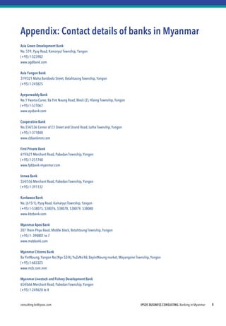 consulting.bc@ipsos.com IPSOS BUSINESS CONSULTING Banking in Myanmar 8
Appendix: Contact details of banks in Myanmar
Asia Green Development Bank
No. 519, Pyay Road, Kamaryut Township, Yangon
(+95) 1-523902
www.agdbank.com
Asia YangonBank
319/321 Maha Bandoola Street, Botahtaung Township, Yangon
(+95) 1-245825
Ayeyarwaddy Bank
No.1 Ywama Curve, Ba Yint Naung Road, Block (2), Hlaing Township, Yangon
(+95) 1-531067
www.ayabank.com
Cooperative Bank
No.334/336 Corner of 23 Street and Strand Road, Latha Township, Yangon
(+95) 1-371848
www.cbbankmm.com
First Private Bank
619/621 Merchant Road, Pabedan Township, Yangon
(+95) 1-251748
www.fpbbank-myanmar.com
Innwa Bank
554/556 Merchant Road, Pabedan Township, Yangon
(+95) 1-391132
Kanbawza Bank
No. (615/1), Pyay Road, Kamaryut Township, Yangon
(+95) 1-538075, 538076, 538078, 538079, 538080
www.kbzbank.com
Myanmar Apex Bank
207 Thein Phyu Road, Middle block, Botahtaung Township, Yangon
(+95) 1- 398801 to 7
www.mabbank.com
Myanmar Citizens Bank
Ba YintNaung, Yangon No (Nya-52/A),YuZaNa Rd, BayintNaung market, Mayangone Township, Yangon
(+95) 1-683325
www.mcb.com.mm
Myanmar Livestock and Fishery Development Bank
654/666 Merchant Road, Pabedan Township, Yangon
(+95) 1-249620 to 4
 