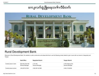 10/16/2017 Rural Development Bank | Myanmar
http://www.rdbankmm.com/ 1/2
ေက ်းလက္ ဖြံ႕ၿဖိဳးေရးဘဏ္ လီမိတက္
Rural Development Bank
Welcome to Rural Development Bank. Our website is under construction and please feel free to use the following contact details to get in touch with our branch in Naypyitaw and
Yangon.
Head Office Naypyitaw Branch Yangon Branch
Contact person name: Daw Khin San Win
General Manager
U Tin Win
General Manager
U Khin Maung Cho
General Manager
Contact person phone: (+95) 067-421941 (+95) 067-421096 (+95) 01-202259
 