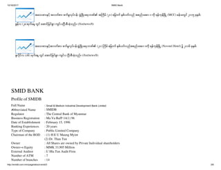 10/16/2017 SMID Bank
http://smidb.com.mm/page/about-smid/3 3/6
အ သ စ င အလတစ စကမလပငန ဖ ဖ ရ ဘဏ၏ အ ကမ (၂၀) မ က စပတလည အစည အ၀း က ရနကန မ (MCC) ခန မတင ၂၀၁၅ ခ စ၊
ဇနလ (၂၈)ရက န တင အ င မငစ က င ပ ပ စ ခသည။ (/list/news/8)
အ သ စ ငအလတစ စကမလပငန ဖ ဖ ရ ဘဏ၏ (၂၁) ကမ မ က စပတလညအစည အ၀းက ရနကန မ (Novotel Hotel) ၌ ၂၀၁၆ ခ စ၊
ဇလငလ (၁၆) ရက န တင အ င မငစ က င ပ ပ စ ခသည။ (/list/news/8)
SMID BANK
Profile of SMIDB
Full Name : Small & Medium Industrial Development Bank Limited
Abbreviated Name : SMIDB
Regulator : The Central Bank of Myanmar
Business Registration : Ma Va Ba/P-14(1) 96
Date of Establishment : February 15, 1996
Banking Experiences : 20 years
Type of Company : Public Limited Company
Chairman of the BOD : (1) H.E U Maung Myint
(2) Dr. Than Tun
Owner : All Shares are owned by Private Individual shareholders
Owner’s Equity : MMK 33,905 Million
External Auditor : U Hla Tun Audit Firm
Number of ATM : 7
Number of branches : 14
 