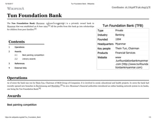 10/16/2017 Tun Foundation Bank - Wikipedia
https://en.wikipedia.org/wiki/Tun_Foundation_Bank 1/3
Tun Foundation Bank (TFB)
Type Private
Industry Banking
Founded 1994
Headquarters Myanmar
Key people Thein Tun, Chairman
Products Financial Services
Website www
.tunfoundationbankmyanmar
.com (http://www.tunfounda
tionbankmyanmar.com)
Tun Foundation Bank
The Tun Foundation Bank (Burmese: ထွန်းေဖာင်ေဒး င် းဘဏ် ) is a privately owned bank in
Myanmar that was established on 8 June 1994.[1] All the profits from this bank go into scholarships
for children from poor families.[2]
1 Operations
2 Awards
2.1 Best painting competition
2.2 Literary awards
3 References
4 External links
As of 2000 the bank was run by Thein Tun, Chairman of MGS Group of Companies. It is involved in social, educational and health projects. In 2000 the bank had
recently opened new branches in Bayintnaung and Mandalay.[3] In 2011 Myanmar's financial authorities introduced an online banking network system in six banks,
one being the Tun Foundation Bank.[4]
Coordinates: 16.776328°N 96.164373°E
Contents
Operations
Awards
Best painting competition
 