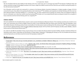 10/16/2017 Tun Foundation Bank - Wikipedia
https://en.wikipedia.org/wiki/Tun_Foundation_Bank 2/3
The Tun Foundation Bank has been holding its Best Painting of the Year awards since 2007 to encourage local artists.[5] The Myanmar Traditional Artists and
Artisans Association arranges for the judging committee for the contest. Judges from ASEAN countries and from China have been included, ensuring that quality is in
line with international standards.[6]
On 18 December 2008 the awards were announced at a ceremony at the Myanmar Bankers Association headquarters in Yankin township in Yangon. Ni Po Oo
received the first prize of K3 million for his painting Simeekhwat Aka (Candle dance).[7] The Exhibition and Competition for the Best Paintings of the Year 2010 was
held at Myanmar Banker's Association Building on 11–15 December 2010. 250 artists competed and 300 paintings were selected. These were displayed at Gallery 65
from 18–31 December 2010, where they could be viewed and purchased.[8] In October 2011 it was reported that the bank was looking for location for an art gallery to
house works discovered from the Best Painting of the Year competition.[6]
The bank established the Tun Foundation literary awards in 2006 to promote development of Myanmar literature. The scrutinizing committee gives awards for seven
books, seven manuscripts and two books in English. Winners for books in 2006 included Khin Khin Htoo (history genre), Moe Moe Taraw San (biography), Junior
Win (children literature), Win Maung (culture) Dr Soe Lwin (health), Dr Toe Hla (ancient treaties) and Maung Wun Tha (reference book).[9] The awards complement
the government's National Literature Award and Sarpay Beikman Manuscript Awards and the privately sponsored Sayawun Tin Shwe Award, Pakokku U Ohn Pe
literary award and Thuta Swesone literary award.[10]
On 2 April 2011 the fifth Tun Foundation Literary Award ceremony (2010) was held at the Myanmar Banks Association building. Attendees included the Minister for
Information and for Culture U Kyaw Hsan and Chief Minister of Yangon Region U Myint Swe. U Hla Myaing (Ko Hsaung) won the Tun Foundation life-time literary
award and Tun Oo Tin won the literary award for his book The biography of a diplomat.[11]
1. "Private Banks" (http://www.cbm.gov.mm/index.php?option=com_content&view=article&id=19&Itemid=19&lang=en). Central Bank of Myanmar. Retrieved
2012-02-20.
2. Narayanan Ganesan, Kyaw Yin Hlaing, ed. (2007). Myanmar: state, society, and ethnicity (https://books.google.com/books?id=rRQa0RuucF8C&pg=PA164&lpg
=PA164). Institute of Southeast Asian Studies. ISBN 981-230-434-7.
3. "Burmese Tycoons Part II" (http://www2.irrawaddy.org/print_article.php?art_id=1924). the Irrawaddy. July 2000.
4. "Asia Green Development Bank launches e-banking" (http://www.myanmar-business.org/2011/07/asia-green-development-bank-launches-e.html). Myanmar
Business Network. July 31, 2011. Retrieved 2012-02-20.
5. Yadana Htun (December 21–27, 2009). "Men shine in Tun Foundation art prize" (http://www.mmtimes.com/no502/n004.htm). Myanmar Times. Retrieved
2012-02-20.
6. Nyein Ei Ei Htwe (October 17–23, 2011). "Tun Foundation seeks venue for art gallery" (http://www.mmtimes.com/2011/timeout/597/timeout59702.html).
Myanmar Times. Retrieved 2012-02-20.
7. Yadana Htun. "Artist Ni Po Oo wins Tun Foundation Art prize" (http://www.mmtimes.com/no450/t001.htm). Myanmar Times. Retrieved 2012-02-20.
Literary awards
References
 