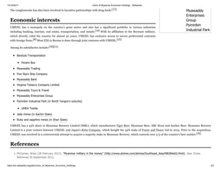 10/16/2017 Union of Myanmar Economic Holdings - Wikipedia
https://en.wikipedia.org/wiki/Union_of_Myanmar_Economic_Holdings 2/3
Myawaddy
Enterprises
Group
Pyininbin
Industrial Park
The conglomerate has also been involved in lucrative partnerships with drug lords.[13]
UMEHL has a monopoly on the country's gems sector and also has a significant portfolio in various industries
including banking, tourism, real estate, transportation, and metals.[14] With its affiliation to the Burmese military,
which directly ruled the country for almost 50 years, UMEHL has exclusive access to secure preferential contracts
with foreign firms.[8] Most FDI in Burma is done through joint ventures with UMEHL.[15]
Among its subsidiaries include:[10][11]
Bandula Transportation
Parami Bus
Myawaddy Trading
Five Stars Ship Company
Myawaddy Bank
Virginia Tobacco Company Limited
Myawaddy Tours & Travel
Myawaddy Enterprises Group
Pyininbin Industrial Park (in North Yangon's suburbs)
UMEH Textile
Jade mines (in Kachin State)
Ruby and sapphire mines (in Shan State)
UMEHL has a 45% share in Myanmar Brewery Limited (MBL), which manufactures Tiger Beer, Myanmar Beer, ABC Stout and Anchor Beer. Myanmar Brewery
Limited is a joint venture between UMEHL and Japan's Kirin Company, which bought the 55% stake of Fraser and Neave Ltd in 2015. Prior to the acquisition,
UMEHL was involved in a controversial attempt to acquire a majority stake in Myanmar Brewery, which controls over 2/3 of the country's beer market.[16]
1. McCartan, Brian (28 February 2012). "Myanmar military in the money" (http://www.atimes.com/atimes/Southeast_Asia/NB28Ae02.html). Asia Times.
Retrieved 30 September 2012.
Economic interests
References
 