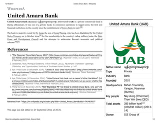 10/16/2017 United Amara Bank - Wikipedia
https://en.wikipedia.org/wiki/United_Amara_Bank 1/2
United Amara Bank (UAB)
Native name ယူနိုက် တက် အမရဘဏ်
Type Private
Industry Bank
Founded 2010
Headquarters Bahan Township,
Yangon, Myanmar
(Burma)
Key people Nay Aung (Chairman)
Than Win Swe (CEO)
Total assets 385 billion kyat[1]
(US$340 million) (2013-
14)
Owner IGE Group of
United Amara Bank
United Amara Bank (Burmese: ယူနိုက် တက် အမရဘဏ် ; abbreviated UAB) is a private commercial bank in
Burma (Myanmar). It was one of 4 private banks to commence operations in August 2010, the first new
financial institutions in the country since the establishment of Innwa Bank in 1997.[2]
The bank is majority owned by Ne Aung, the son of Aung Thaung, who has been blacklisted by the United
States Treasury on 31 October 2014[3] for his membership in the country's ruling military junta, the State
Peace and Development Council and his attempts to undermine Burma's economic and political
reforms.[4][5]
1. "The Myanmar Times Bank Survey 2014" (http://www.mmtimes.com/index.php/special-features/194-y
our-money-2014/11033-bank-survey-2014.html?start=2). Myanmar Times. 15 July 2014. Retrieved
8 February 2015.
2. Cheesman, Nick; Monique Skidmore; Trevor Wilson (2012). Myanmar's Transition: Openings,
Obstacles, and Opportunities. Institute of Southeast Asian Studies. p. 147.
3. Aye Thida Kyaw (8 December 2014). "Ghosts of 2003 crisis haunt banks" (http://www.mmtimes.com/i
ndex.php/business/12446-ghosts-of-2003-crisis-haunt-banks.html). Myanmar Times. Retrieved
8 February 2015.
4. Aye Thida Kyaw (10 November 2014). "United Amara frets bank run as owner’s father blacklisted" (htt
p://www.mmtimes.com/index.php/business/12214-united-amara-frets-bank-run-as-owner-s-father-bla
cklisted.html). Myanmar Times. Retrieved 8 February 2015.
5. Thiha Ko Ko (5 November 2014). "NOV Blacklisted MP ‘not linked to United Amara Bank,’ only son" (ht
tp://www.mizzima.com/business/property/item/14466-blacklisted-mp-not-linked-to-united-amara-bank
-only-son/14466-blacklisted-mp-not-linked-to-united-amara-bank-only-son). Mizzima. Retrieved
8 February 2015.
Retrieved from "https://en.wikipedia.org/w/index.php?title=United_Amara_Bank&oldid=741487607"
This page was last edited on 27 September 2016, at 20:25.
References
 