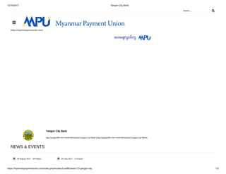 10/16/2017 Yangon City Bank
https://myanmarpaymentunion.com/index.php/en/about-us/88-bank/173-yangon-city 1/3
Search ... 
(https://myanmarpaymentunion.com/)
Yangon City Bank
http://yangonlife.com.mm/en/dircectory/Yangon-City-Bank (http://yangonlife.com.mm/en/dircectory/Yangon-City-Bank)
NEWS & EVENTS
28 August 2017 - 257Views 24 July 2017 - 171Views

 
