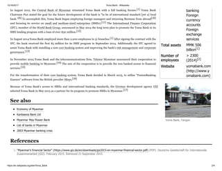 10/16/2017 Yoma Bank - Wikipedia
https://en.wikipedia.org/wiki/Yoma_Bank 2/4
banking
Foreign
currency
accounts
Foreign
exchange
services
Total assets MMK 506
billion[1]
Number of
employees
> 2300
(2014)[2]
Website yomabank.com
(http://www.y
omabank.com)
In August 2012, the Central Bank of Myanmar reinstated Yoma Bank with a full banking license.[1] Yoma Bank
Chairman Pun stated the goal for the future development of the bank is "to be of international standard [yet a] local
bank.”[6] To accomplish this, Yoma Bank began employing foreign managers and returning Burmese from abroad[10]
and focusing its service on small and medium-sized enterprises (SMEs).[11] The International Finance Corporation
(IFC), member of the World Bank Group, announced in May 2014 the long term plan to promote the Yoma Bank in its
SME lending program with a loan of over $30 million.[12]
In August 2014 Yoma Bank employed more than 2,200 employees in 51 branches.[1] After signing the contract with the
IFC, the bank received the first $5 million for its SME program in September 2014. Additionally the IFC agreed to
assist Yoma Bank with installing a new core banking system and improving the bank's risk management and corporate
governance.[13]
In November 2014 Yoma Bank and the telecommunications firm, Telenor Myanmar announced their cooperation to
provide mobile banking to Myanmar.[14] The aim of the cooperation is to provide the non banked access to financial
services.[15]
For the transformation of their core banking system, Yoma Bank decided in March 2015, to utilize "FusionBanking
Essence" software from the British provider Misys.[16]
Because of Yoma Bank’s access to SMEs and international banking standards, the German development agency GIZ
selected Yoma Bank in May 2015 as a partner for its program to promote SMEs in Myanmar.[17]
Economy of Myanmar
Kanbawza Bank Ltd
Myanmar May Flower Bank
List of banks in Myanmar
2003 Myanmar banking crisis
1. "Myanmar’s Financial Sector" (https://www.giz.de/en/downloads/giz2015-en-myanmar-financial-sector.pdf) (PDF). Deutsche Gesellschaft für Internationale
Zusammenarbeit (GIZ). February 2015. Retrieved 21 September 2015.
Yoma Bank, Yangon
See also
References
 