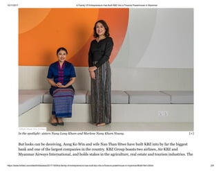 10/11/2017 A Family Of Entrepreneurs Has Built KBZ Into a Finance Powerhouse In Myanmar
https://www.forbes.com/sites/forbesasia/2017/10/04/a-family-of-entrepreneurs-has-built-kbz-into-a-finance-powerhouse-in-myanmar/#2db16e1c55cb 2/9
But looks can be deceiving. Aung Ko Win and wife Nan Than Htwe have built KBZ into by far the biggest
bank and one of the largest companies in the country. KBZ Group boasts two airlines, Air KBZ and
Myanmar Airways International, and holds stakes in the agriculture, real estate and tourism industries. The
Adam Dean For Forbes
In the spotlight: sisters Nang Lang Kham and Marlene Nang Kham Noung. [+]
 