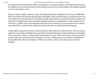 10/11/2017 A Family Of Entrepreneurs Has Built KBZ Into a Finance Powerhouse In Myanmar
https://www.forbes.com/sites/forbesasia/2017/10/04/a-family-of-entrepreneurs-has-built-kbz-into-a-finance-powerhouse-in-myanmar/#2db16e1c55cb 4/9
young Myanmar business leaders. Nang is in demand as a conference speaker, with foreign executives keen
for insights into the country's business reboot. Marlene seems to be the deep thinker; she originally planned
a career in the foreign service.
The pair exudes a bubbly, infectious energy. The upbeat impression is heightened by a tour of a KBZ office.
With an incubator lab and walls sporting signs with bright, inspirational messages, it could be the home of a
tech startup. The sisters buzz about investments in high-speed internet to connect the bank's branches and
about creative digital-advertising campaigns targeting customers on mobile phones. They mention a tie-in
with Viber, a popular voice-and-messaging service that uses the internet. The conversations seem ordinary,
except that this is a country where cellphones and the internet were outlawed until not long ago.
In May, KBZ won praise for hiring an American banker, Mike DeNoma, as chief executive. He has extensive
experience around Asia, including serving as CEO of Taiwan's Chinatrust Commercial Bank and expanding
it to ten countries. "This is an amazing time for Myanmar," he says. "Where else in the world can you find a
country where 30% of the people have electricity, 20% have a bank account, but 90% have smartphones?"
He says KBZ will continue to modernize. "Within six months, you'll see a lot, like anywhere-anytime
banking."
 