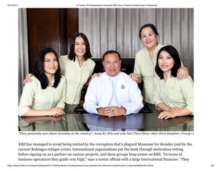 10/11/2017 A Family Of Entrepreneurs Has Built KBZ Into a Finance Powerhouse In Myanmar
https://www.forbes.com/sites/forbesasia/2017/10/04/a-family-of-entrepreneurs-has-built-kbz-into-a-finance-powerhouse-in-myanmar/#2db16e1c55cb 5/9
KBZ has managed to avoid being tainted by the corruption that's plagued Myanmar for decades (and by the
current Rohingya refugee crisis). International organizations put the bank through meticulous vetting
before signing on as a partner on various projects, and these groups heap praise on KBZ. "In terms of
business operations they grade very high," says a senior official with a large international financier. "They
“They genuinely care about investing in the country”: Aung Ko Win and wife Nan Than Htwe; their third daughter, Tracy[+]
 