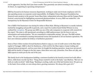 10/11/2017 A Family Of Entrepreneurs Has Built KBZ Into a Finance Powerhouse In Myanmar
https://www.forbes.com/sites/forbesasia/2017/10/04/a-family-of-entrepreneurs-has-built-kbz-into-a-finance-powerhouse-in-myanmar/#2db16e1c55cb 6/9
can be aggressive, but they don't just chase wealth. They genuinely care about investing in the country, and
its future, by supporting its upcoming entrepreneurs."
KBZ has focused on its human-resources department, working to make sure it treats employees well. It's
also spending money on corporate social responsibility. Its Brighter Future Myanmar Foundation has
financed water projects in the parents' home Shan State, independent advocacy films and the Yangon Photo
Festival, controversial for highlighting uncensored photojournalism. In 2014, KBZ was ranked No. 1 for
transparency by the Myanmar Centre for Responsible Business.
One of KBZ's first businesses was mining for rubies in Shan State. Mining in Myanmar is a murky industry
marked by smuggling and payoffs to generals, and a report by London-based Global Witness in 2015
outlined the corruption. The group says KBZ was one of the only companies to cooperate with research for
the expos?. The mine is still operational, according to a KBZ spokeswoman, but the focus is now on
reforestation and modernization. "We are committed to responsible mining," she says. The KBZ website
notes: "We are committed to meeting international norms and standards in all our business operations. We
have zero-tolerance policies for bribery or facilitation payments."
Some of Nan's fellow teachers formed Kanbawza Bank in 1994 as a sort of credit union in the Shan State
capital of Taunggyi. (KBZ is short for Kanbawza, a Pali word for the Shan region.) Aung's trading and
mining business prospered , and two years later, he bought the banking operation. Aung (now 55) moved
KBZ and his family to Yangon in the late 1990s, when there were only 4 branches. Now there are 485, and
KBZ expects to reach 500 by the end of the year.
The family lived in the headquarters building--customers bustled in the branch at street level with offices
above, while home was the top floor. "Nang always wanted to work in the bank," says Marlene. "But now we
both are really involved." Adds Nang: "Banking is exciting, really one of the last frontiers here. We grew up
in the bank. Even as kids, we were always there, greeting customers. We always felt a part of it."
 