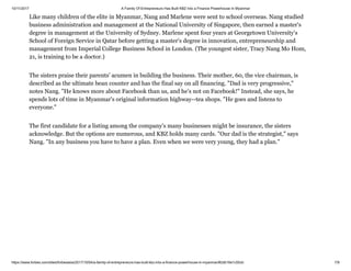 10/11/2017 A Family Of Entrepreneurs Has Built KBZ Into a Finance Powerhouse In Myanmar
https://www.forbes.com/sites/forbesasia/2017/10/04/a-family-of-entrepreneurs-has-built-kbz-into-a-finance-powerhouse-in-myanmar/#2db16e1c55cb 7/9
Like many children of the elite in Myanmar, Nang and Marlene were sent to school overseas. Nang studied
business administration and management at the National University of Singapore, then earned a master's
degree in management at the University of Sydney. Marlene spent four years at Georgetown University's
School of Foreign Service in Qatar before getting a master's degree in innovation, entrepreneurship and
management from Imperial College Business School in London. (The youngest sister, Tracy Nang Mo Hom,
21, is training to be a doctor.)
The sisters praise their parents' acumen in building the business. Their mother, 60, the vice chairman, is
described as the ultimate bean counter and has the final say on all financing. "Dad is very progressive,"
notes Nang. "He knows more about Facebook than us, and he's not on Facebook!" Instead, she says, he
spends lots of time in Myanmar's original information highway--tea shops. "He goes and listens to
everyone."
The first candidate for a listing among the company's many businesses might be insurance, the sisters
acknowledge. But the options are numerous, and KBZ holds many cards. "Our dad is the strategist," says
Nang. "In any business you have to have a plan. Even when we were very young, they had a plan."
 