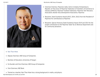 10/11/2017 Who We Are | KBZ Group of Companies
http://www.kbzgroup.com.mm/who_we_are.html 2/6
Chairman Emeritus: Myanmar Jades, Gems & Jewelry Entrepreneurs;
Republic of The Union of Myanmar Federation of Chambers of Commerce &
Industry (UMFCCI); Myanmar Football Federation; Myanmar Anti-Narcotics
Association; Border Area Development Association, Myanmar
Recipient, State Excellence Award (2013, 2014, 2015) from the President of
Myanmar for contributions to Myanmar
Recipient, Special Honorary State Excellence Award 2014 and 2015 for the
largest contribution to the Myanmar State Tax & Revenue Department and
for community donations.
Nan Than Htwe
Deputy Chairman, KBZ Group of Companies
Bachelor of Education, University of Yangon
Co-founder and Vice-Chairman, KBZ Group of Companies
Vice-Chairman, KBZ Bank
Trained as a teacher, Nan Than Htwe has a strong background in maths, and physics
 