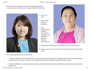 10/11/2017 Who We Are | KBZ Group of Companies
http://www.kbzgroup.com.mm/who_we_are.html 3/6
She was recently awarded a rst grade outstanding award for
contributions to social activities including education and health.
Nang Lang
Kham
Director, KBZ
Group of
Companies
Nang
graduated from
National
University of
Singapore with
a Bachelor
degree in
Business
Administration
Nang joined the KBZ Group of Companies as an Executive Director
Nang’s main role is in the aviation and nancial businesses of the KBZ
Group
Her responsibilities include the followings:
A member of KBZ Aviation Committee that is responsible for vertical integration in aviation industry and communicating with
potential partners/ investors; oversees Air Kanbawza (Air KBZ), Sky Wings Catering and Mai Hsoong Travel
Director of KBZ Bank; overseeing multiple projects under Retail Banking, Multichannel Banking, Card Business and Marketing
Department
 