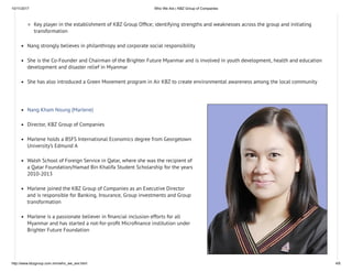 10/11/2017 Who We Are | KBZ Group of Companies
http://www.kbzgroup.com.mm/who_we_are.html 4/6
Key player in the establishment of KBZ Group Of ce; identifying strengths and weaknesses across the group and initiating
transformation
Nang strongly believes in philanthropy and corporate social responsibility
She is the Co-Founder and Chairman of the Brighter Future Myanmar and is involved in youth development, health and education
development and disaster relief in Myanmar
She has also introduced a Green Movement program in Air KBZ to create environmental awareness among the local community
Nang Kham Noung (Marlene)
Director, KBZ Group of Companies
Marlene holds a BSFS International Economics degree from Georgetown
University’s Edmund A
Walsh School of Foreign Service in Qatar, where she was the recipient of
a Qatar Foundation/Hamad Bin Khalifa Student Scholarship for the years
2010-2013
Marlene joined the KBZ Group of Companies as an Executive Director
and is responsible for Banking, Insurance, Group investments and Group
transformation
Marlene is a passionate believer in nancial inclusion efforts for all
Myanmar and has started a not-for-pro t Micro nance institution under
Brighter Future Foundation
 