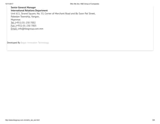10/11/2017 Who We Are | KBZ Group of Companies
http://www.kbzgroup.com.mm/who_we_are.html 6/6
Senior General Manager
International Relations Department
Unit 611, Strand Square, No. 53, Corner of Merchant Road and Bo Soon Pat Street,
Pabedan Township, Yangon,
Myanmar.
Tel: (+951) 01-230 7002
Fax: (+951) 01-230 7003
Email: info@kbzgroup.com.mm
Developed By Bagan Innovation Technology
 