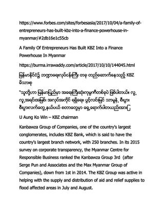 https://www.forbes.com/sites/forbesasia/2017/10/04/a-family-of-
entrepreneurs-has-built-kbz-into-a-finance-powerhouse-in-
myanmar/#2db16e1c55cb
A Family Of Entrepreneurs Has Built KBZ Into a Finance
Powerhouse In Myanmar
https://burma.irrawaddy.com/article/2017/10/10/144045.html
ျ္မန္မမနိုနုငံ၌ ဘမာေ နရိလနုမနန္းႀန၌ီးိ၌ီုနာေ မ္းနာေမာု္န၌KBZ
္နာမနစိ
“ာူီနိ႔ဟမ၌ျ္မန္မျလုန္္မ၌ာာေ န္းႀန ိငန္းိ္ုမႀီစနးိလု၌ျ စနလစီပနတ၌ရူ
ရူ ာ ုနနာျ္စန္၌ာရိလနာ္းနိုန၌ ္နာေ န္၌လု္နရုနနျ္ုန၌ာမ္္မု ၌စႀနလမန
စႀနလမနရ္းနာေီ မပနလပန၌စီမာေီ္္မ၌ာေ ္ ာေ မ္းနလစီပုနနာမနျ
U Aung Ko Win – KBZ chairman
Kanbawza Group of Companies, one of the country’s largest
conglomerates, includes KBZ Bank, which is said to have the
country’s largest branch network, with 250 branches. In its 2015
survey on corporate transparency, the Myanmar Centre for
Responsible Business ranked the Kanbawza Group 3rd (after
Serge Pun and Associates and the Max Myanmar Group of
Companies), down from 1st in 2014. The KBZ Group was active in
helping with the supply and distribution of aid and relief supplies to
flood affected areas in July and August.
 