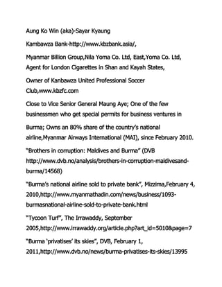 Aung Ko Win (aka)-Sayar Kyaung
Kambawza Bank-http://www.kbzbank.asia/,
Myanmar Billion Group,Nila Yoma Co. Ltd, East,Yoma Co. Ltd,
Agent for London Cigarettes in Shan and Kayah States,
Owner of Kanbawza United Professional Soccer
Club,www.kbzfc.com
Close to Vice Senior General Maung Aye; One of the few
businessmen who get special permits for business ventures in
Burma; Owns an 80% share of the country’s national
airline,Myanmar Airways International (MAI), since February 2010.
“Brothers in corruption: Maldives and Burma” (DVB
http://www.dvb.no/analysis/brothers-in-corruption-maldivesand-
burma/14568)
“Burma’s national airline sold to private bank”, Mizzima,February 4,
2010,http://www.myanmathadin.com/news/business/1093-
burmasnational-airline-sold-to-private-bank.html
“Tycoon Turf”, The Irrawaddy, September
2005,http://www.irrawaddy.org/article.php?art_id=5010&page=7
“Burma ‘privatises’ its skies”, DVB, February 1,
2011,http://www.dvb.no/news/burma-privatises-its-skies/13995
 