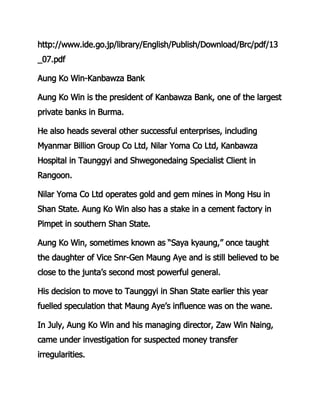 http://www.ide.go.jp/library/English/Publish/Download/Brc/pdf/13
_07.pdf
Aung Ko Win-Kanbawza Bank
Aung Ko Win is the president of Kanbawza Bank, one of the largest
private banks in Burma.
He also heads several other successful enterprises, including
Myanmar Billion Group Co Ltd, Nilar Yoma Co Ltd, Kanbawza
Hospital in Taunggyi and Shwegonedaing Specialist Client in
Rangoon.
Nilar Yoma Co Ltd operates gold and gem mines in Mong Hsu in
Shan State. Aung Ko Win also has a stake in a cement factory in
Pimpet in southern Shan State.
Aung Ko Win, sometimes known as “Saya kyaung,” once taught
the daughter of Vice Snr-Gen Maung Aye and is still believed to be
close to the junta’s second most powerful general.
His decision to move to Taunggyi in Shan State earlier this year
fuelled speculation that Maung Aye’s influence was on the wane.
In July, Aung Ko Win and his managing director, Zaw Win Naing,
came under investigation for suspected money transfer
irregularities.
 