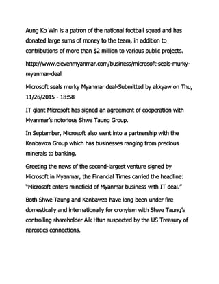 Aung Ko Win is a patron of the national football squad and has
donated large sums of money to the team, in addition to
contributions of more than $2 million to various public projects.
http://www.elevenmyanmar.com/business/microsoft-seals-murky-
myanmar-deal
Microsoft seals murky Myanmar deal-Submitted by akkyaw on Thu,
11/26/2015 - 18:58
IT giant Microsoft has signed an agreement of cooperation with
Myanmar’s notorious Shwe Taung Group.
In September, Microsoft also went into a partnership with the
Kanbawza Group which has businesses ranging from precious
minerals to banking.
Greeting the news of the second-largest venture signed by
Microsoft in Myanmar, the Financial Times carried the headline:
“Microsoft enters minefield of Myanmar business with IT deal.”
Both Shwe Taung and Kanbawza have long been under fire
domestically and internationally for cronyism with Shwe Taung’s
controlling shareholder Aik Htun suspected by the US Treasury of
narcotics connections.
 