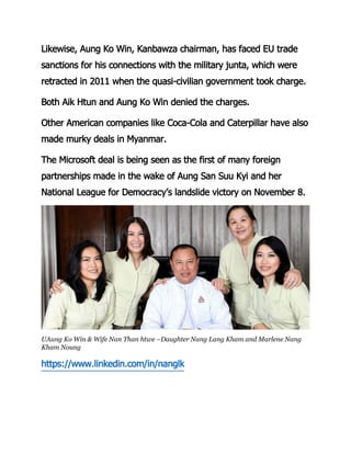 Likewise, Aung Ko Win, Kanbawza chairman, has faced EU trade
sanctions for his connections with the military junta, which were
retracted in 2011 when the quasi-civilian government took charge.
Both Aik Htun and Aung Ko Win denied the charges.
Other American companies like Coca-Cola and Caterpillar have also
made murky deals in Myanmar.
The Microsoft deal is being seen as the first of many foreign
partnerships made in the wake of Aung San Suu Kyi and her
National League for Democracy’s landslide victory on November 8.
UAung Ko Win & Wife Nan Than htwe –Daughter Nang Lang Kham and Marlene Nang
Kham Noung
https://www.linkedin.com/in/nanglk
 