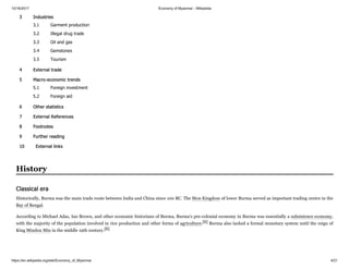 10/16/2017 Economy of Myanmar - Wikipedia
https://en.wikipedia.org/wiki/Economy_of_Myanmar 4/21
3 Industries
3.1 Garment production
3.2 Illegal drug trade
3.3 Oil and gas
3.4 Gemstones
3.5 Tourism
4 External trade
5 Macro-economic trends
5.1 Foreign investment
5.2 Foreign aid
6 Other statistics
7 External References
8 Footnotes
9 Further reading
10 External links
Historically, Burma was the main trade route between India and China since 100 BC. The Mon Kingdom of lower Burma served as important trading centre in the
Bay of Bengal.
According to Michael Adas, Ian Brown, and other economic historians of Burma, Burma's pre-colonial economy in Burma was essentially a subsistence economy,
with the majority of the population involved in rice production and other forms of agriculture.[6] Burma also lacked a formal monetary system until the reign of
King Mindon Min in the middle 19th century.[6]
History
Classical era
 