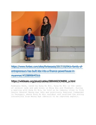 https://www.forbes.com/sites/forbesasia/2017/10/04/a-family-of-
entrepreneurs-has-built-kbz-into-a-finance-powerhouse-in-
myanmar/#5288906455cb
https://wikileaks.org/plusd/cables/08RANGOON896_a.html
Kambawza Bank, owned by Aung Ko Win. Aung Ko Win is the owner
of several jade and gem mines in Mong Hsu and Phakhant. During
a meeting with Aung Ko Win, he told us he remains close to Vice
Senior General Maung Aye (who was previously Regional Commander
in Taunggyi, where Aung Ko Win resides) and received the mining
concessions from Maung Aye (details to be reported septel).
 