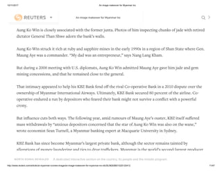 10/11/2017 An image makeover for Myanmar Inc
http://www.reuters.com/article/uk-myanmar-cronies-image/an-image-makeover-for-myanmar-inc-idUSLNE83B01G20120412 11/47
But his daughter Nang Lang Kham and consultant Nyo Myint agreed to meet at KBZ Bank’s headquarters in
Yangon.
Aung Ko Win is closely associated with the former junta. Photos of him inspecting chunks of jade with retired
dictator General Than Shwe adorn the bank’s walls.
Aung Ko Win struck it rich at ruby and sapphire mines in the early 1990s in a region of Shan State where Gen.
Maung Aye was a commander. “My dad was an entrepreneur,” says Nang Lang Kham.
But during a 2008 meeting with U.S. diplomats, Aung Ko Win admitted Maung Aye gave him jade and gem
mining concessions, and that he remained close to the general.
That intimacy appeared to help his KBZ Bank fend oﬀ the rival Co-operative Bank in a 2010 dispute over the
ownership of Myanmar International Airways. Ultimately, KBZ Bank secured 80 percent of the airline. Co-
operative endured a run by depositors who feared their bank might not survive a conﬂict with a powerful
crony.
But inﬂuence cuts both ways. The following year, amid rumours of Maung Aye’s ouster, KBZ itself suﬀered
mass withdrawals by “anxious depositors concerned that the star of Aung Ko Win was also on the wane,”
wrote economist Sean Turnell, a Myanmar banking expert at Macquarie University in Sydney.
KBZ Bank has since become Myanmar’s largest private bank, although the sector remains tainted by
allegations of money-laundering and ties to drug traﬃckers. Myanmar is the world’s second-largest producer
of opium after Afghanistan and a leading supplier of methamphetamine.
NORTH KOREA REVEALED A dedicated interactive section on the country, its people and the missile program
An image makeover for Myanmar Inc
Special Report: In Kim Jong Un's summer
palace, fun meets guns
 