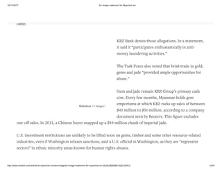 10/11/2017 An image makeover for Myanmar Inc
http://www.reuters.com/article/uk-myanmar-cronies-image/an-image-makeover-for-myanmar-inc-idUSLNE83B01G20120412 12/47
Slideshow (4 Images)
A Financial Action Task Force of U.S. and Japanese oﬃcials concluded after a 2006 visit to Myanmar that KBZ
Bank was “weak in promoting a culture of AML (anti-money laundering) compliance,” says a U.S. diplomatic
cable.
KBZ Bank denies those allegations. In a statement,
it said it “participates enthusiastically in anti-
money laundering activities.”
The Task Force also noted that brisk trade in gold,
gems and jade “provided ample opportunities for
abuse.”
Gem and jade remain KBZ Group’s primary cash
cow. Every few months, Myanmar holds gem
emporiums at which KBZ racks up sales of between
$40 million to $50 million, according to a company
document seen by Reuters. This ﬁgure excludes
one-oﬀ sales. In 2011, a Chinese buyer snapped up a $44 million chunk of imperial jade.
U.S. investment restrictions are unlikely to be lifted soon on gems, timber and some other resource-related
industries, even if Washington relaxes sanctions, said a U.S. oﬃcial in Washington, as they are “regressive
sectors” in ethnic minority areas known for human-rights abuses.
 