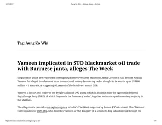 10/11/2017 Aung Ko Win – Minivan News – Archive
https://minivannewsarchive.com/tag/aung-ko-win 1/11
Tag: Aung Ko Win
Yameen implicated in STO blackmarket oil trade
with Burmese junta, alleges The Week
Singaporean police are reportedly investigating former President Maumoon Abdul Gayoom’s half brother Abdulla
Yameen for alleged involvement in an international money laundering racket thought to be worth up to US$800
million – if accurate, a staggering 80 percent of the Maldives’ annual GDP.
Yameen is an MP and leader of the People’s Alliance (PA) party, which in coalition with the opposition Dhivehi
Rayyithunge Party (DRP), of which Gayoom is the ‘honorary leader’, together maintain a parliamentary majority in
the Maldives.
The allegation is central to an explosive piece in India’s The Week magazine by Sumon K Chakrabarti, Chief National
Correspondent of CNN-IBN, who describes Yameen as “the kingpin” of a scheme to buy subsidised oil through the
 