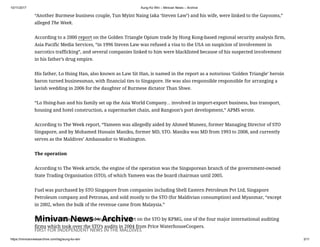 10/11/2017 Aung Ko Win – Minivan News – Archive
https://minivannewsarchive.com/tag/aung-ko-win 3/11
Minivan News – Archive
FIRST FOR INDEPENDENT NEWS IN THE MALDIVES
“Another Burmese business couple, Tun Myint Naing (aka ‘Steven Law’) and his wife, were linked to the Gayooms,”
alleged The Week.
According to a 2000 report on the Golden Triangle Opium trade by Hong Kong-based regional security analysis firm,
Asia Pacific Media Services, “in 1996 Steven Law was refused a visa to the USA on suspicion of involvement in
narcotics trafficking”, and several companies linked to him were blacklisted because of his suspected involvement
in his father’s drug empire.
His father, Lo Hsing Han, also known as Law Sit Han, is named in the report as a notorious ‘Golden Triangle’ heroin
baron turned businessman, with financial ties to Singapore. He was also responsible responsible for arranging a
lavish wedding in 2006 for the daughter of Burmese dictator Than Shwe.
“Lo Hsing-han and his family set up the Asia World Company… involved in import-export business, bus transport,
housing and hotel construction, a supermarket chain, and Rangoon’s port development,” APMS wrote.
According to The Week report, “Yameen was allegedly aided by Ahmed Muneez, former Managing Director of STO
Singapore, and by Mohamed Hussain Maniku, former MD, STO. Maniku was MD from 1993 to 2008, and currently
serves as the Maldives’ Ambassador to Washington.
The operation
According to The Week article, the engine of the operation was the Singaporean branch of the government-owned
State Trading Organisation (STO), of which Yameen was the board chairman until 2005.
Fuel was purchased by STO Singapore from companies including Shell Eastern Petroleum Pvt Ltd, Singapore
Petroleum company and Petronas, and sold mostly to the STO (for Maldivian consumption) and Myanmar, “except
in 2002, when the bulk of the revenue came from Malaysia.”
The “first red flag” appeared in an audit report on the STO by KPMG, one of the four major international auditing
firms which took over the STO’s audits in 2004 from Price WaterhouseCoopers.
 